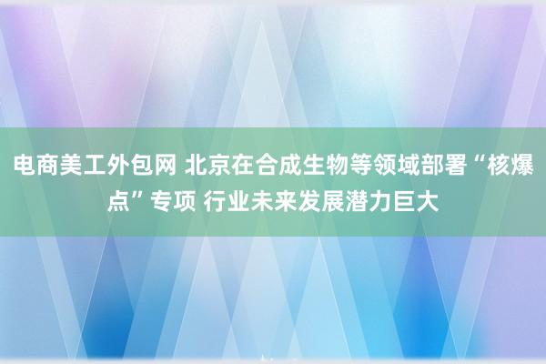 电商美工外包网 北京在合成生物等领域部署“核爆点”专项 行业未来发展潜力巨大