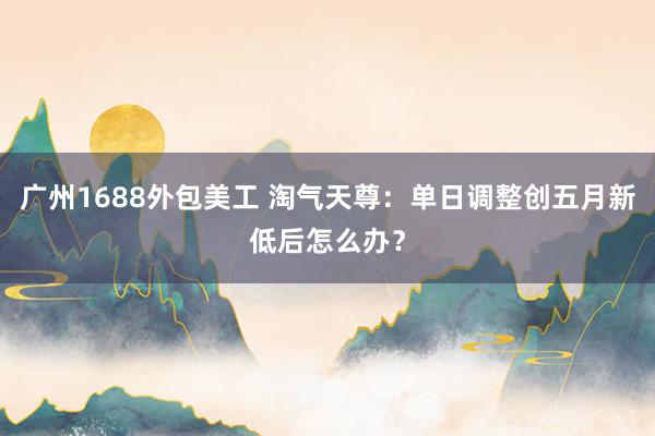 广州1688外包美工 淘气天尊：单日调整创五月新低后怎么办？