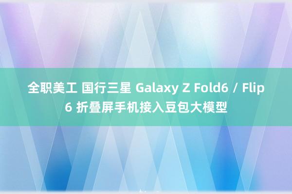 全职美工 国行三星 Galaxy Z Fold6 / Flip6 折叠屏手机接入豆包大模型