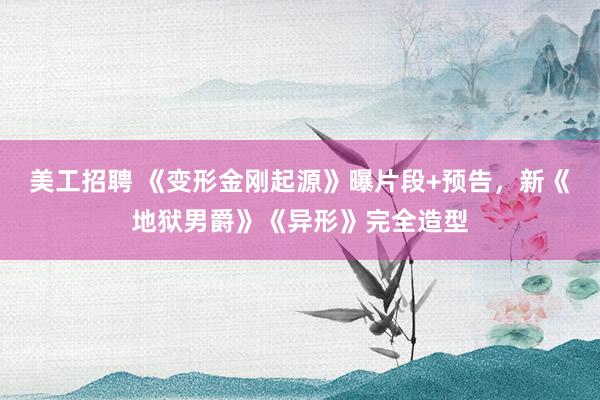 美工招聘 《变形金刚起源》曝片段+预告，新《地狱男爵》《异形》完全造型