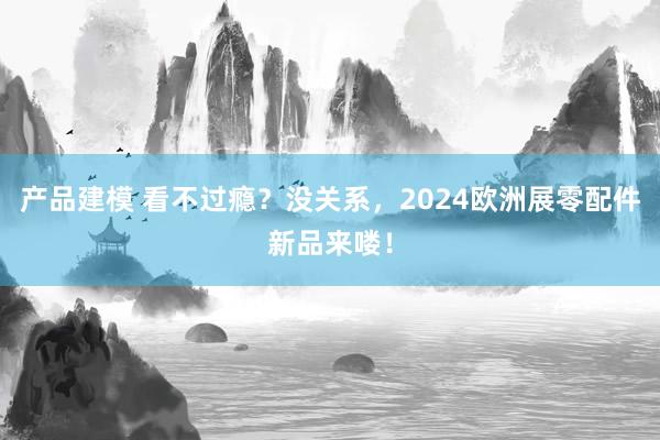 产品建模 看不过瘾？没关系，2024欧洲展零配件新品来喽！