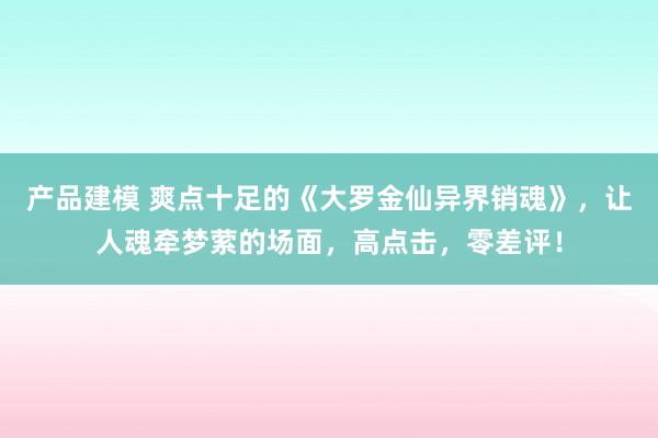 产品建模 爽点十足的《大罗金仙异界销魂》，让人魂牵梦萦的场面，高点击，零差评！