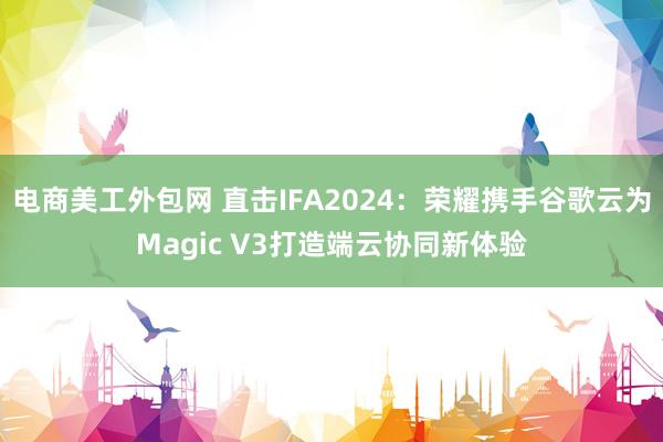 电商美工外包网 直击IFA2024：荣耀携手谷歌云为Magic V3打造端云协同新体验